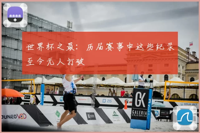 世界杯之最：历届赛事中这些纪录至今无人打破