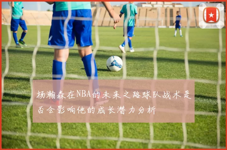 杨瀚森在NBA的未来之路球队战术是否会影响他的成长潜力分析