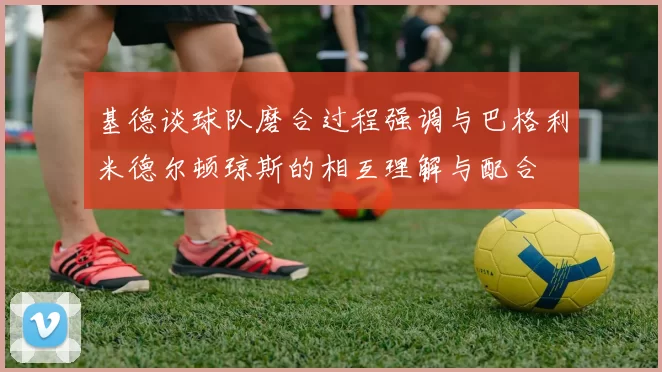 基德谈球队磨合过程强调与巴格利米德尔顿琼斯的相互理解与配合