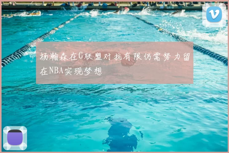 杨瀚森在G联盟对抗有限仍需努力留在NBA实现梦想