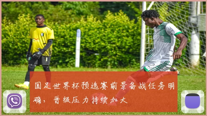 国足世界杯预选赛前景备战任务明确,晋级压力持续加大