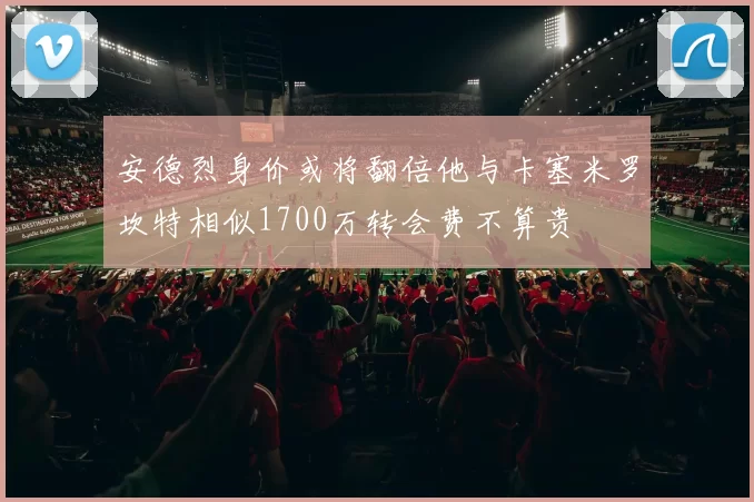 安德烈身价或将翻倍他与卡塞米罗坎特相似1700万转会费不算贵