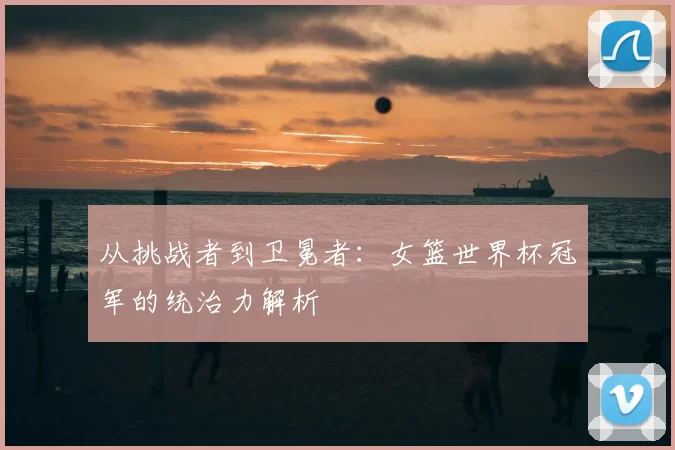 从挑战者到卫冕者:女篮世界杯冠军的统治力解析