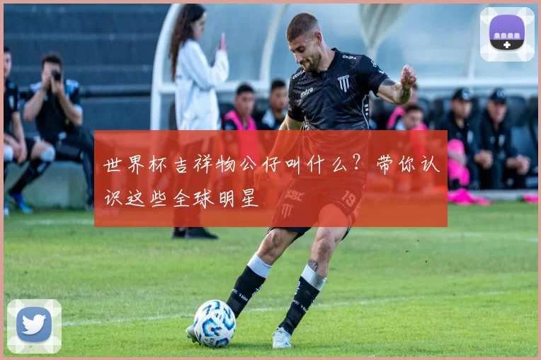 世界杯吉祥物公仔叫什么？带你认识这些全球明星