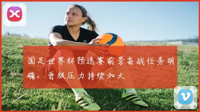 国足世界杯预选赛前景备战任务明确,晋级压力持续加大