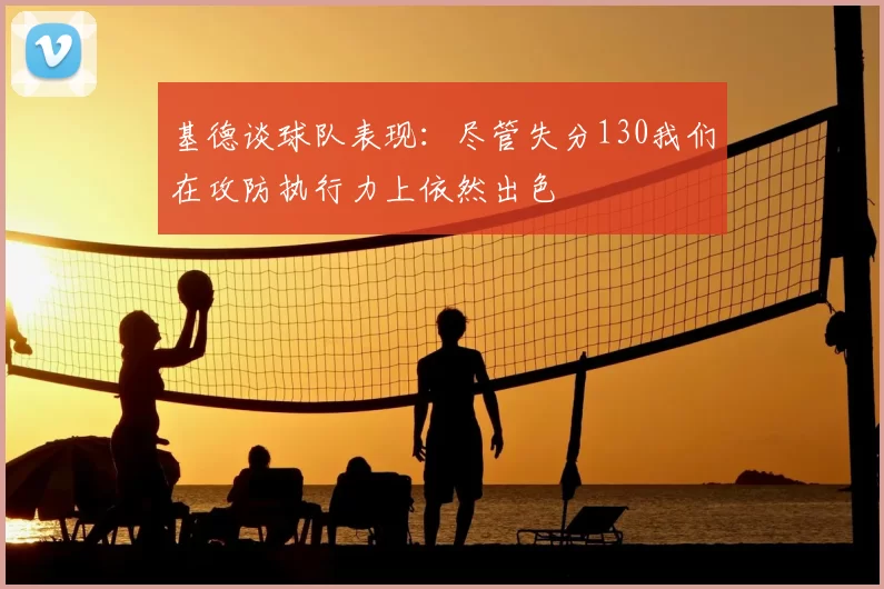 基德谈球队表现：尽管失分130我们在攻防执行力上依然出色